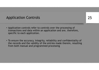 Application Controls
• Application controls refer to controls over the processing of
transactions and data within an application and are, therefore,
specific to each application.
• To ensure the accuracy, integrity, reliability and confidentiality of
the records and the validity of the entries made therein, resulting
from both manual and programmed processing
25
 