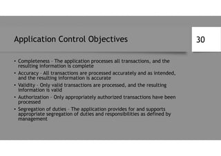 Application Control Objectives
• Completeness – The application processes all transactions, and the
resulting information is complete
• Accuracy – All transactions are processed accurately and as intended,
and the resulting information is accurate
• Validity – Only valid transactions are processed, and the resulting
information is valid
• Authorization – Only appropriately authorized transactions have been
processed
• Segregation of duties – The application provides for and supports
appropriate segregation of duties and responsibilities as defined by
management
30
 