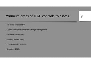 Minimum areas of ITGC controls to assess
• IT entity level control
• Application Development & Change management
• Information security
• Backup and recovery
• Third-party IT providers
(Singleton, 2010)
9
 