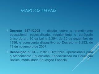 MARCOS LEGAIS
 Decreto 6571/2008 – dispõe sobre o atendimento
educacional especializado, regulamenta o parágrafo
único do art. 60 da Lei no
9.394, de 20 de dezembro de
1996, e acrescenta dispositivo ao Decreto no
6.253, de
13 de novembro de 2007.
 Resolução n. 04 – Institui Diretrizes Operacionais para
o Atendimento Educacional Especializado na Educação
Básica, modalidade Educação Especial.
 