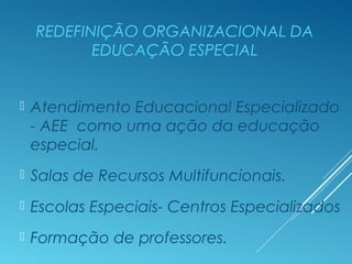REDEFINIÇÃO ORGANIZACIONAL DA
EDUCAÇÃO ESPECIAL
 Atendimento Educacional Especializado
- AEE como uma ação da educação
especial.
 Salas de Recursos Multifuncionais.
 Escolas Especiais- Centros Especializados
 Formação de professores.
 