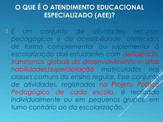 O QUE É O ATENDIMENTO EDUCACIONAL
ESPECIALIZADO (AEE)?
 É um conjunto de atividades, recursos
pedagógicos e de acessibilidade, oferecidos
de forma complementar ou suplementar à
escolarização dos estudantes com deficiência,
transtornos globais do desenvolvimento e altas
habilidades/superdotação matriculados nas
classes comuns do ensino regular. Esse conjunto
de atividades, registradas no Projeto Político
Pedagógico de cada escola, é realizado
individualmente ou em pequenos grupos, em
turno contrário ao da escolarização.
 