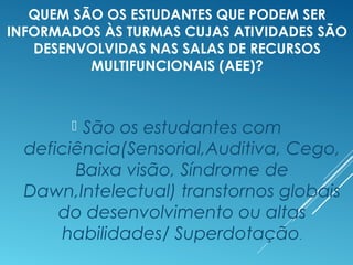 QUEM SÃO OS ESTUDANTES QUE PODEM SER
INFORMADOS ÀS TURMAS CUJAS ATIVIDADES SÃO
DESENVOLVIDAS NAS SALAS DE RECURSOS
MULTIFUNCIONAIS (AEE)?
 São os estudantes com
deficiência(Sensorial,Auditiva, Cego,
Baixa visão, Síndrome de
Dawn,Intelectual) transtornos globais
do desenvolvimento ou altas
habilidades/ Superdotação.
 