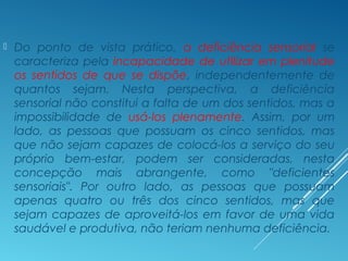  Do ponto de vista prático, a deficiência sensorial se
caracteriza pela incapacidade de utilizar em plenitude
os sentidos de que se dispõe, independentemente de
quantos sejam. Nesta perspectiva, a deficiência
sensorial não constitui a falta de um dos sentidos, mas a
impossibilidade de usá-los plenamente. Assim, por um
lado, as pessoas que possuam os cinco sentidos, mas
que não sejam capazes de colocá-los a serviço do seu
próprio bem-estar, podem ser consideradas, nesta
concepção mais abrangente, como "deficientes
sensoriais". Por outro lado, as pessoas que possuam
apenas quatro ou três dos cinco sentidos, mas que
sejam capazes de aproveitá-los em favor de uma vida
saudável e produtiva, não teriam nenhuma deficiência.
 