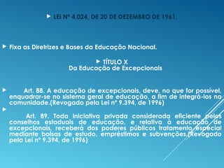  LEI Nº 4.024, DE 20 DE DEZEMBRO DE 1961.
 Fixa as Diretrizes e Bases da Educação Nacional.
 TÍTULO X
Da Educação de Excepcionais
         Art. 88. A educação de excepcionais, deve, no que for possível,
enquadrar-se no sistema geral de educação, a fim de integrá-los na
comunidade.(Revogado pela Lei nº 9.394, de 1996)

        Art. 89. Toda iniciativa privada considerada eficiente pelos
conselhos estaduais de educação, e relativa à educação de
excepcionais, receberá dos poderes públicos tratamento especial
mediante bolsas de estudo, empréstimos e subvenções.(Revogado
pela Lei nº 9.394, de 1996)
 