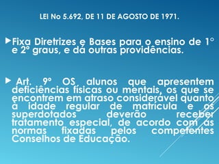 LEI No 5.692, DE 11 DE AGOSTO DE 1971.
Fixa Diretrizes e Bases para o ensino de 1°
e 2º graus, e dá outras providências.
 Art. 9º OS alunos que apresentem
deficiências físicas ou mentais, os que se
encontrem em atraso considerável quanto
à idade regular de matrícula e os
superdotados deverão receber
tratamento especial, de acordo com as
normas fixadas pelos competentes
Conselhos de Educação.
 