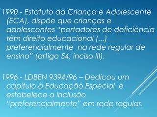 1990 - Estatuto da Criança e Adolescente
(ECA), dispõe que crianças e
adolescentes “portadores de deficiência
têm direito educacional (...)
preferencialmente na rede regular de
ensino” (artigo 54, inciso III).
1996 - LDBEN 9394/96 – Dedicou um
capítulo à Educação Especial e
estabelece a inclusão
“preferencialmente” em rede regular.
 