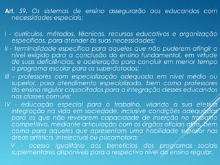 Art. 59. Os sistemas de ensino assegurarão aos educandos com
necessidades especiais:
I - currículos, métodos, técnicas, recursos educativos e organização
específicos, para atender às suas necessidades;
II - terminalidade específica para aqueles que não puderem atingir o
nível exigido para a conclusão do ensino fundamental, em virtude
de suas deficiências, e aceleração para concluir em menor tempo
o programa escolar para os superdotados;
III - professores com especialização adequada em nível médio ou
superior, para atendimento especializado, bem como professores
do ensino regular capacitados para a integração desses educandos
nas classes comuns;
IV - educação especial para o trabalho, visando a sua efetiva
integração na vida em sociedade, inclusive condições adequadas
para os que não revelarem capacidade de inserção no trabalho
competitivo, mediante articulação com os órgãos oficiais afins, bem
como para aqueles que apresentam uma habilidade superior nas
áreas artística, intelectual ou psicomotora;
V - acesso igualitário aos benefícios dos programas sociais
suplementares disponíveis para o respectivo nível do ensino regular.
 