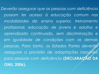 Deverão assegurar que as pessoas com deficiência
possam ter acesso à educação comum nas
modalidades de: ensino superior, treinamento
profissional, educação de jovens e adultos e
aprendizado continuado, sem discriminação e
em igualdade de condições com as demais
pessoas. Para tanto, os Estados Partes deverão
assegurar a provisão de adaptações razoáveis
para pessoas com deficiência (DECLARAÇÃO DA
ONU, 2006).
 