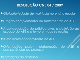 RESOLUÇÃO CNE 04 / 2009
Obrigatoriedade de matrícula no ensino regular
Função complementar ou suplementar do AEE
A conceituação do público-alvo, a definição do
espaço do AEE e o turno em que se realiza
A matrícula concomitante ao AEE
Orientações para elaboração do AEE e
competências do professor
Formação do professor
 
