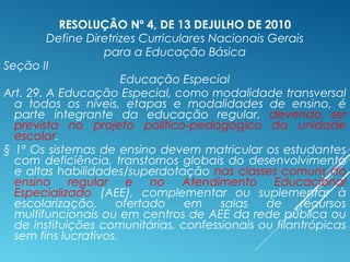 RESOLUÇÃO Nº 4, DE 13 DEJULHO DE 2010
Define Diretrizes Curriculares Nacionais Gerais
para a Educação Básica
Seção II
Educação Especial
Art. 29. A Educação Especial, como modalidade transversal
a todos os níveis, etapas e modalidades de ensino, é
parte integrante da educação regular, devendo ser
prevista no projeto político-pedagógico da unidade
escolar.
§ 1º Os sistemas de ensino devem matricular os estudantes
com deficiência, transtornos globais do desenvolvimento
e altas habilidades/superdotação nas classes comuns do
ensino regular e no Atendimento Educacional
Especializado (AEE), complementar ou suplementar à
escolarização, ofertado em salas de recursos
multifuncionais ou em centros de AEE da rede pública ou
de instituições comunitárias, confessionais ou filantrópicas
sem fins lucrativos.
 