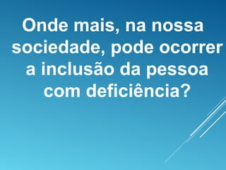 Onde mais, na nossa
sociedade, pode ocorrer
a inclusão da pessoa
com deficiência?
 