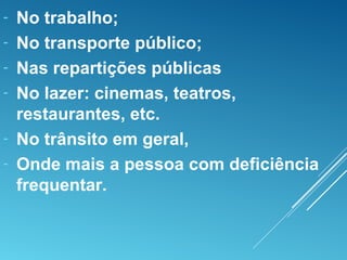 - No trabalho;
- No transporte público;
- Nas repartições públicas
- No lazer: cinemas, teatros,
restaurantes, etc.
- No trânsito em geral,
- Onde mais a pessoa com deficiência
frequentar.
 