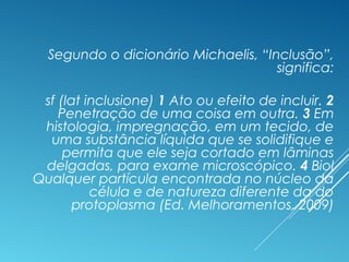Segundo o dicionário Michaelis, “Inclusão”,
significa:
sf (lat inclusione) 1 Ato ou efeito de incluir. 2
Penetração de uma coisa em outra. 3 Em
histologia, impregnação, em um tecido, de
uma substância líquida que se solidifique e
permita que ele seja cortado em lâminas
delgadas, para exame microscópico. 4 Biol
Qualquer partícula encontrada no núcleo da
célula e de natureza diferente da do
protoplasma (Ed. Melhoramentos, 2009)
 