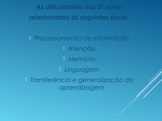 As dificuldades dos DI estão
relacionadas às seguintes áreas:
 Processamento de informação
 Atenção
 Memória
 Linguagem
 Transferência e generalização da
aprendizagem
 