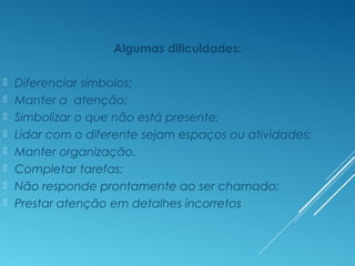 Algumas dificuldades:
 Diferenciar símbolos;
 Manter a atenção;
 Simbolizar o que não está presente;
 Lidar com o diferente sejam espaços ou atividades;
 Manter organização.
 Completar tarefas;
 Não responde prontamente ao ser chamado;
 Prestar atenção em detalhes incorretos
 
