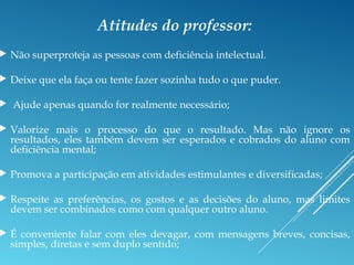 Atitudes do professor:
 Não superproteja as pessoas com deficiência intelectual.
 Deixe que ela faça ou tente fazer sozinha tudo o que puder.
 Ajude apenas quando for realmente necessário;
 Valorize mais o processo do que o resultado. Mas não ignore os
resultados, eles também devem ser esperados e cobrados do aluno com
deficiência mental;
 Promova a participação em atividades estimulantes e diversificadas;
 Respeite as preferências, os gostos e as decisões do aluno, mas limites
devem ser combinados como com qualquer outro aluno.
 É conveniente falar com eles devagar, com mensagens breves, concisas,
simples, diretas e sem duplo sentido;
 
