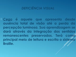 DEFICIÊNCIA VISUAL
 Cego é aquele que apresenta desde
ausência total de visão até a perda da
percepção luminosa. Sua aprendizagem se
dará através da integração dos sentidos
remanescentes preservados. Terá como
principal meio de leitura e escrita o sistema
Braille.
 