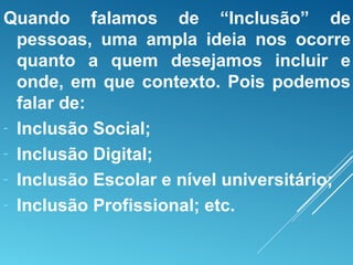 Quando falamos de “Inclusão” de
pessoas, uma ampla ideia nos ocorre
quanto a quem desejamos incluir e
onde, em que contexto. Pois podemos
falar de:
- Inclusão Social;
- Inclusão Digital;
- Inclusão Escolar e nível universitário;
- Inclusão Profissional; etc.
 
