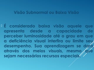 Visão Subnormal ou Baixa Visão
 É considerado baixa visão aquele que
apresenta desde a capacidade de
perceber luminosidade até o grau em que
a deficiência visual interfira ou limite seu
desempenho. Sua aprendizagem se dará
através dos meios visuais, mesmo que
sejam necessários recursos especiais.
 