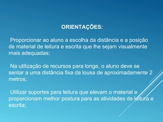 ORIENTAÇÕES:
Proporcionar ao aluno a escolha da distância e a posição
de material de leitura e escrita que lhe sejam visualmente
mais adequadas;
Na utilização de recursos para longe, o aluno deve se
sentar a uma distância fixa da lousa de aproximadamente 2
metros;
Utilizar suportes para leitura que elevam o material e
proporcionam melhor postura para as atividades de leitura e
escrita;
 