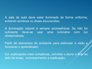 A sala de aula deve estar iluminada de forma uniforme,
evitando sombras ou áreas escurecidas;
A iluminação natural é sempre aconselhável. Se não for
suficiente deve-se usar uma luminária com luz
direta/indireta;
Partir de elementos do ambiente para estimular a visão e
favorecer o aprendizado;
Em explicações mais complexas, convidar o aluno a ficar ao
lado da lousa, acompanhando a explicação;
 
