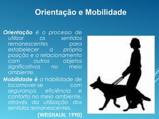 Orientação e Mobilidade
Orientação é o processo de
utilizar os sentidos
remanescentes para
estabelecer a própria
posição e o relacionamento
com outros objetos
significativos no meio
ambiente.
Mobilidade é a habilidade de
locomover-se com
segurança, eficiência e
conforto no meio ambiente,
através da utilização dos
sentidos remanescentes.
(WEISHALN, 1990)
 