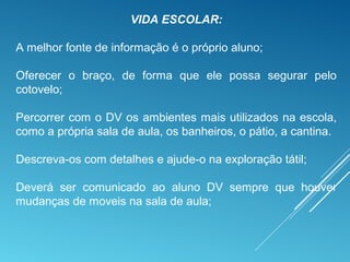 VIDA ESCOLAR:
A melhor fonte de informação é o próprio aluno;
Oferecer o braço, de forma que ele possa segurar pelo
cotovelo;
Percorrer com o DV os ambientes mais utilizados na escola,
como a própria sala de aula, os banheiros, o pátio, a cantina.
Descreva-os com detalhes e ajude-o na exploração tátil;
Deverá ser comunicado ao aluno DV sempre que houver
mudanças de moveis na sala de aula;
 