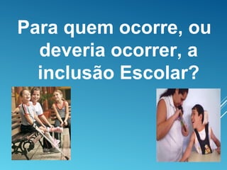 Para quem ocorre, ou
deveria ocorrer, a
inclusão Escolar?
 