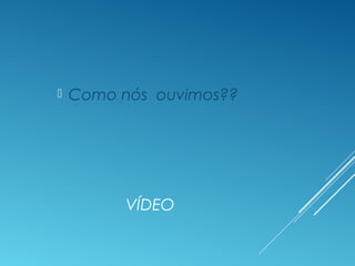 VÍDEO
 Como nós ouvimos??
 