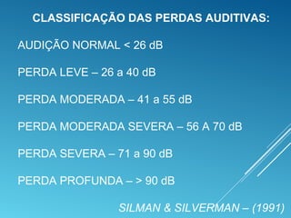 CLASSIFICAÇÃO DAS PERDAS AUDITIVAS:
AUDIÇÃO NORMAL < 26 dB
PERDA LEVE – 26 a 40 dB
PERDA MODERADA – 41 a 55 dB
PERDA MODERADA SEVERA – 56 A 70 dB
PERDA SEVERA – 71 a 90 dB
PERDA PROFUNDA – > 90 dB
SILMAN & SILVERMAN – (1991)
 