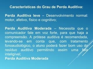 Características do Grau de Perda Auditiva:
Perda Auditiva leve – Desenvolvimento normal:
motor, afetivo, físico e cognitivo;
Perda Auditiva Moderada – Necessita que o
comunicador fale em voz forte, para que haja a
compreensão. A prótese auditiva é recomendada,
levando-se em conta que, com tratamento
fonoaudiológico, o aluno poderá fazer bom uso do
resíduo auditivo permitindo assim uma fala
inteligível;
Perda Auditiva Moderada
 