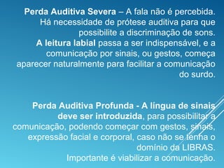 Perda Auditiva Severa – A fala não é percebida.
Há necessidade de prótese auditiva para que
possibilite a discriminação de sons.
A leitura labial passa a ser indispensável, e a
comunicação por sinais, ou gestos, começa
aparecer naturalmente para facilitar a comunicação
do surdo.
Perda Auditiva Profunda - A língua de sinais
deve ser introduzida, para possibilitar a
comunicação, podendo começar com gestos, sinais,
expressão facial e corporal, caso não se tenha o
domínio da LIBRAS.
Importante é viabilizar a comunicação.
 