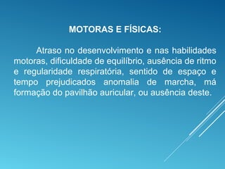 MOTORAS E FÍSICAS:
Atraso no desenvolvimento e nas habilidades
motoras, dificuldade de equilíbrio, ausência de ritmo
e regularidade respiratória, sentido de espaço e
tempo prejudicados anomalia de marcha, má
formação do pavilhão auricular, ou ausência deste.
 