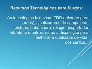 Recursos Tecnológicos para Surdos:
As tecnologias tais como TDD (telefone para
surdos), sinalizadores de campainha,
telefone, bebê choro, relógio despertador
vibratório e outros, estão a disposição para
melhorar a qualidade de vida
dos surdos.
 