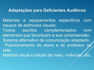 Adaptações para Deficientes Auditivos
Materiais e equipamentos específicos com
riqueza de estímulos visuais;
Textos escritos complementados com
elementos que favoreçam a sua compreensão;
Sistema alternativo de comunicação adaptado;
Posicionamento do aluno e do professor na
sala;
Material visual e estudo de meio, vivências, etc.
 