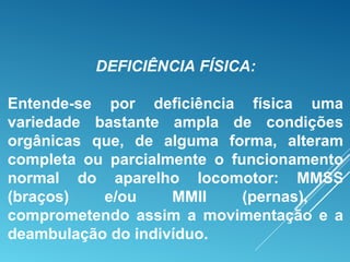 DEFICIÊNCIA FÍSICA:
Entende-se por deficiência física uma
variedade bastante ampla de condições
orgânicas que, de alguma forma, alteram
completa ou parcialmente o funcionamento
normal do aparelho locomotor: MMSS
(braços) e/ou MMII (pernas),
comprometendo assim a movimentação e a
deambulação do indivíduo.
 