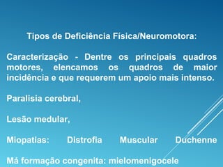 Tipos de Deficiência Física/Neuromotora:
Caracterização - Dentre os principais quadros
motores, elencamos os quadros de maior
incidência e que requerem um apoio mais intenso.
Paralisia cerebral,
Lesão medular,
Miopatias: Distrofia Muscular Duchenne
Má formação congenita: mielomenigocele
 