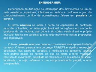 ENTENDER BEM:
Dependendo da disfunção ou interrupção dos movimentos de um ou
mais membros: superiores, inferiores ou ambos e conforme o grau do
comprometimento ou tipo de acometimento fala-se em paralisia ou
paresia.
O termo paralisia se refere à perda da capacidade de contração
muscular voluntária, por interrupção funcional ou orgânica em um ponto
qualquer da via motora, que pode ir do córtex cerebral até o próprio
músculo; fala-se em paralisia quando todo movimento nestas proporções
são impossíveis.
O termo paresia refere-se quando o movimento está apenas limitado
ou fraco. O termo paresia vem do grego PARESIS e significa relaxação,
debilidade. Nos casos de paresias, a motilidade se apresenta apenas
num padrão abaixo do normal, no que se refere à força muscular,
precisão do movimento, amplitude do movimento e a resistência muscular
localizada, ou seja, refere-se a um comprometimento parcial, a uma
semiparalisia.
 