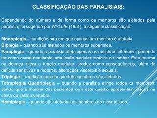 CLASSIFICAÇÃO DAS PARALISIAIS:
Dependendo do número e da forma como os membros são afetados pela
paralisia, foi sugerida por WYLLIE (1951), a seguinte classificação:
Monoplegia – condição rara em que apenas um membro é afetado.
Diplegia – quando são afetados os membros superiores.
Paraplegia – quando a paralisia afeta apenas os membros inferiores; podendo
ter como causa resultante uma lesão medular torácica ou lombar. Este trauma
ou doença altera a função medular, produz como conseqüências, além de
déficits sensitivos e motores, alterações viscerais e sexuais.
Triplegia – condição rara em que três membros são afetados.
Tetraplegia/ Quadriplegia – quando a paralisia atinge todos os membros;
sendo que a maioria dos pacientes com este quadro apresentam lesões na
sexta ou sétima vértebra.
Hemiplegia – quando são afetados os membros do mesmo lado.
 