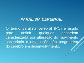 PARALISIA CEREBRAL:
O termo paralisia cerebral (PC) é usado
para definir qualquer desordem
caracterizada por alteração do movimento
secundária a uma lesão não progressiva
do cérebro em desenvolvimento.
 