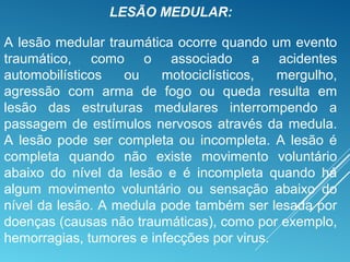 LESÃO MEDULAR:
A lesão medular traumática ocorre quando um evento
traumático, como o associado a acidentes
automobilísticos ou motociclísticos, mergulho,
agressão com arma de fogo ou queda resulta em
lesão das estruturas medulares interrompendo a
passagem de estímulos nervosos através da medula.
A lesão pode ser completa ou incompleta. A lesão é
completa quando não existe movimento voluntário
abaixo do nível da lesão e é incompleta quando há
algum movimento voluntário ou sensação abaixo do
nível da lesão. A medula pode também ser lesada por
doenças (causas não traumáticas), como por exemplo,
hemorragias, tumores e infecções por virus.
 
