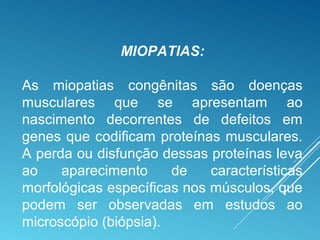MIOPATIAS:
As miopatias congênitas são doenças
musculares que se apresentam ao
nascimento decorrentes de defeitos em
genes que codificam proteínas musculares.
A perda ou disfunção dessas proteínas leva
ao aparecimento de características
morfológicas específicas nos músculos, que
podem ser observadas em estudos ao
microscópio (biópsia).
 