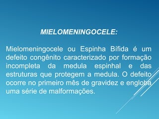 MIELOMENINGOCELE:
Mielomeningocele ou Espinha Bífida é um
defeito congênito caracterizado por formação
incompleta da medula espinhal e das
estruturas que protegem a medula. O defeito
ocorre no primeiro mês de gravidez e engloba
uma série de malformações.
 