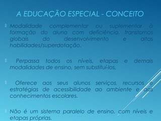 A EDUCAÇÃO ESPECIAL - CONCEITO
 Modalidade complementar ou suplementar à
formação do aluno com deficiência, transtornos
globais do desenvolvimento e altas
habilidades/superdotação.
 Perpassa todos os níveis, etapas e demais
modalidades de ensino, sem substituí-los.
 Oferece aos seus alunos serviços, recursos e
estratégias de acessibilidade ao ambiente e aos
conhecimentos escolares.
 Não é um sistema paralelo de ensino, com níveis e
etapas próprias.
 