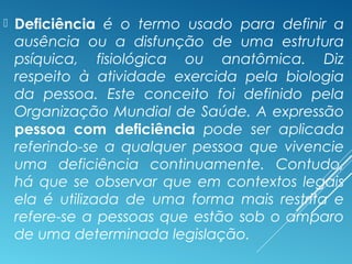  Deficiência é o termo usado para definir a
ausência ou a disfunção de uma estrutura
psíquica, fisiológica ou anatômica. Diz
respeito à atividade exercida pela biologia
da pessoa. Este conceito foi definido pela
Organização Mundial de Saúde. A expressão
pessoa com deficiência pode ser aplicada
referindo-se a qualquer pessoa que vivencie
uma deficiência continuamente. Contudo,
há que se observar que em contextos legais
ela é utilizada de uma forma mais restrita e
refere-se a pessoas que estão sob o amparo
de uma determinada legislação.
 