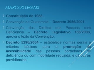 MARCOS LEGAIS
 Constituição de 1988.
 Convenção da Guatemala – Decreto 3956/2001.
 Convenção dos Direitos das Pessoas com
Deficiência – Decreto Legislativo 186/2008,
aprova o texto da Convenção.
 Decreto 5296/2004 – estabelece normas gerais e
critérios básicos para a promoção da
acessibilidade das pessoas portadoras de
deficiência ou com mobilidade reduzida, e dá outras
providências.
 