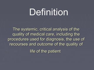Definition
   The systemic, critical analysis of the
   quality of medical care, including the
procedures used for diagnosis, the use of
 recourses and outcome of the quality of
           life of the patient
 