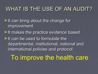 WHAT IS THE USE OF AN AUDIT?
► It can bring about the change for
  improvement
► It makes the practice evidence based
► It can be used to formulate the
  departmental, institutional, national and
  international policies and protocol

   To improve the health care
 