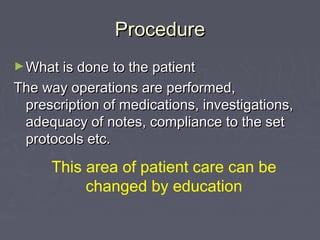 Procedure
► What is done to the patient
The way operations are performed,
 prescription of medications, investigations,
 adequacy of notes, compliance to the set
 protocols etc.

      This area of patient care can be
           changed by education
 